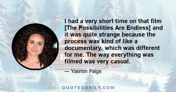 I had a very short time on that film [The Possibilities Are Endless] and it was quite strange because the process was kind of like a documentary, which was different for me. The way everything was filmed was very casual.