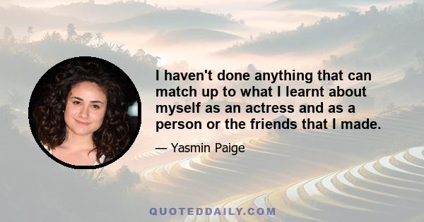 I haven't done anything that can match up to what I learnt about myself as an actress and as a person or the friends that I made.