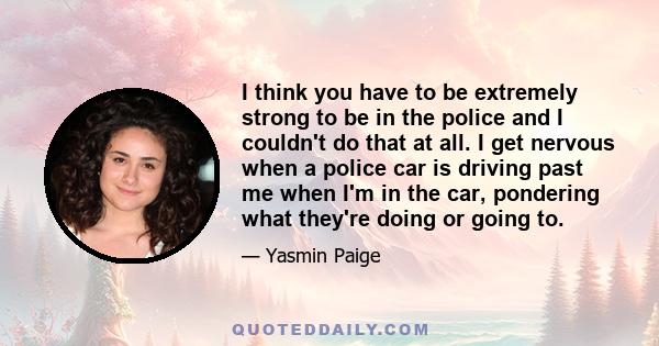 I think you have to be extremely strong to be in the police and I couldn't do that at all. I get nervous when a police car is driving past me when I'm in the car, pondering what they're doing or going to.