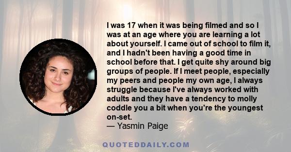 I was 17 when it was being filmed and so I was at an age where you are learning a lot about yourself. I came out of school to film it, and I hadn't been having a good time in school before that. I get quite shy around