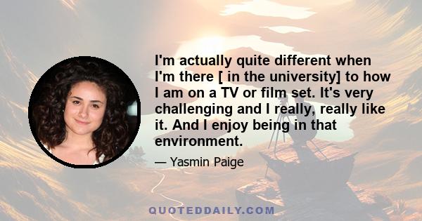 I'm actually quite different when I'm there [ in the university] to how I am on a TV or film set. It's very challenging and I really, really like it. And I enjoy being in that environment.