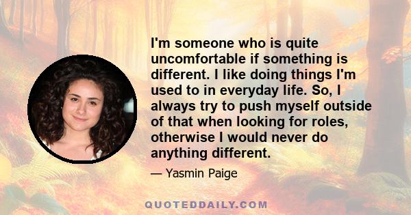 I'm someone who is quite uncomfortable if something is different. I like doing things I'm used to in everyday life. So, I always try to push myself outside of that when looking for roles, otherwise I would never do