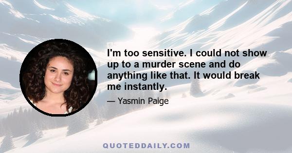 I'm too sensitive. I could not show up to a murder scene and do anything like that. It would break me instantly.