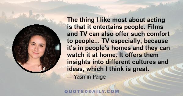 The thing I like most about acting is that it entertains people. Films and TV can also offer such comfort to people... TV especially, because it's in people's homes and they can watch it at home. It offers them insights 