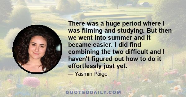 There was a huge period where I was filming and studying. But then we went into summer and it became easier. I did find combining the two difficult and I haven't figured out how to do it effortlessly just yet.