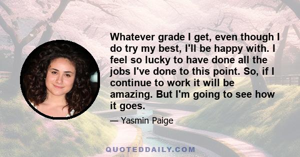 Whatever grade I get, even though I do try my best, I'll be happy with. I feel so lucky to have done all the jobs I've done to this point. So, if I continue to work it will be amazing. But I'm going to see how it goes.