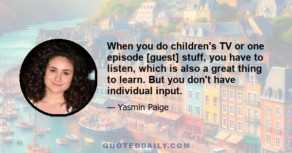 When you do children's TV or one episode [guest] stuff, you have to listen, which is also a great thing to learn. But you don't have individual input.