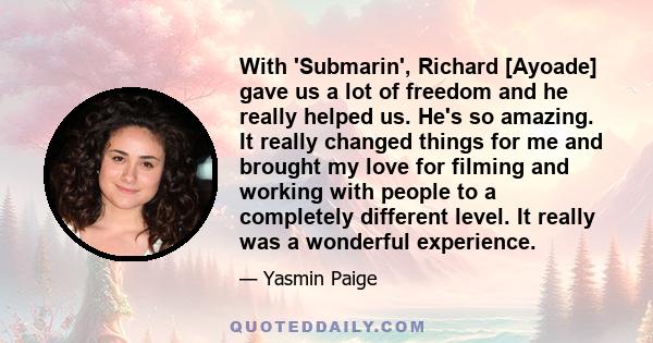 With 'Submarin', Richard [Ayoade] gave us a lot of freedom and he really helped us. He's so amazing. It really changed things for me and brought my love for filming and working with people to a completely different