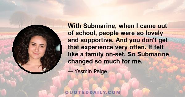 With Submarine, when I came out of school, people were so lovely and supportive. And you don't get that experience very often. It felt like a family on-set. So Submarine changed so much for me.