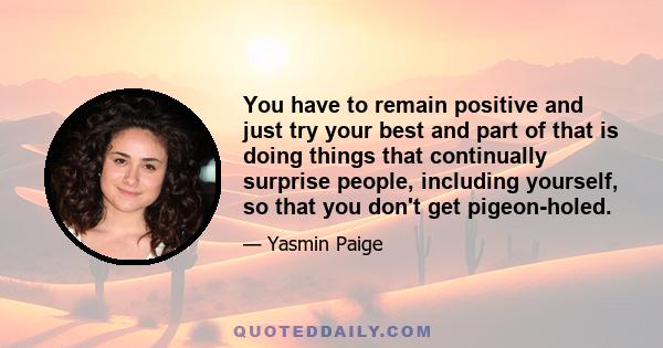 You have to remain positive and just try your best and part of that is doing things that continually surprise people, including yourself, so that you don't get pigeon-holed.