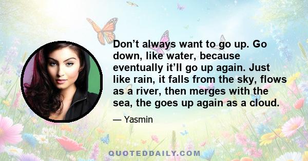 Don’t always want to go up. Go down, like water, because eventually it’ll go up again. Just like rain, it falls from the sky, flows as a river, then merges with the sea, the goes up again as a cloud.