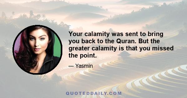 Your calamity was sent to bring you back to the Quran. But the greater calamity is that you missed the point.