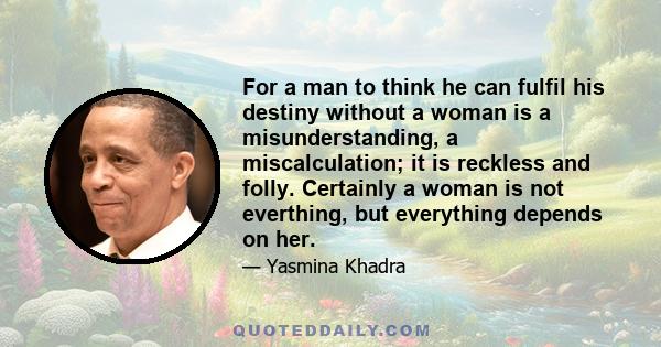 For a man to think he can fulfil his destiny without a woman is a misunderstanding, a miscalculation; it is reckless and folly. Certainly a woman is not everthing, but everything depends on her.