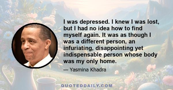 I was depressed. I knew I was lost, but I had no idea how to find myself again. It was as though I was a different person, an infuriating, disappointing yet indispensable person whose body was my only home.