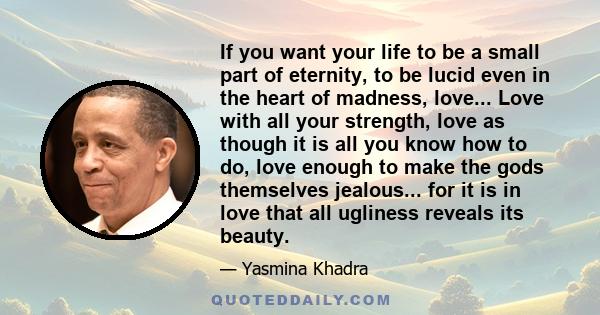 If you want your life to be a small part of eternity, to be lucid even in the heart of madness, love... Love with all your strength, love as though it is all you know how to do, love enough to make the gods themselves