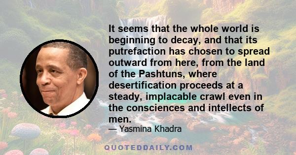 It seems that the whole world is beginning to decay, and that its putrefaction has chosen to spread outward from here, from the land of the Pashtuns, where desertification proceeds at a steady, implacable crawl even in