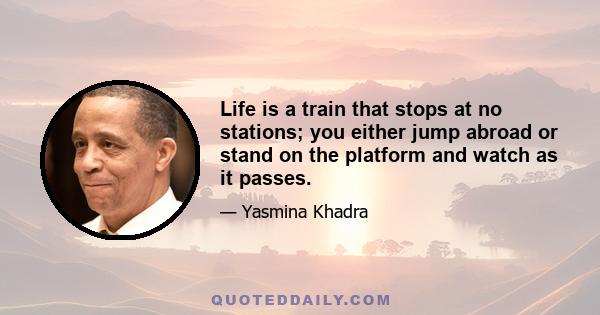 Life is a train that stops at no stations; you either jump abroad or stand on the platform and watch as it passes.