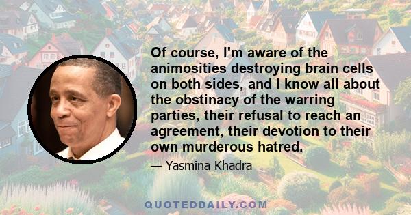 Of course, I'm aware of the animosities destroying brain cells on both sides, and I know all about the obstinacy of the warring parties, their refusal to reach an agreement, their devotion to their own murderous hatred.