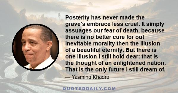 Posterity has never made the grave's embrace less cruel. It simply assuages our fear of death, because there is no better cure for out inevitable morality then the illusion of a beautiful eternity. But there is one