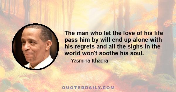 The man who let the love of his life pass him by will end up alone with his regrets and all the sighs in the world won't soothe his soul.