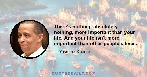 There's nothing, absolutely nothing, more important than your life. And your life isn't more important than other people's lives.