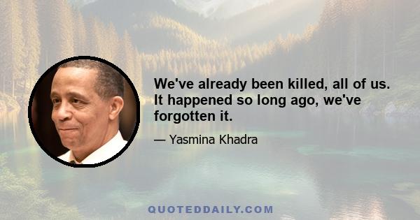 We've already been killed, all of us. It happened so long ago, we've forgotten it.