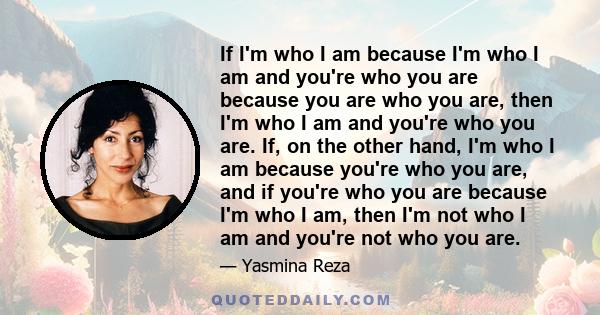 If I'm who I am because I'm who I am and you're who you are because you are who you are, then I'm who I am and you're who you are. If, on the other hand, I'm who I am because you're who you are, and if you're who you