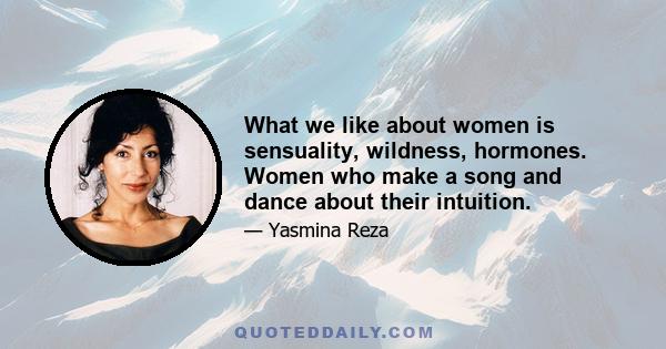 What we like about women is sensuality, wildness, hormones. Women who make a song and dance about their intuition.