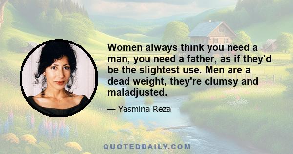 Women always think you need a man, you need a father, as if they'd be the slightest use. Men are a dead weight, they're clumsy and maladjusted.