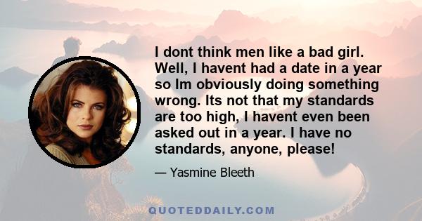 I dont think men like a bad girl. Well, I havent had a date in a year so Im obviously doing something wrong. Its not that my standards are too high, I havent even been asked out in a year. I have no standards, anyone,