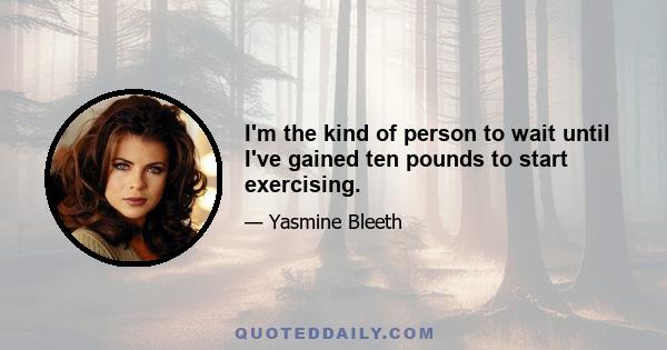 I'm the kind of person to wait until I've gained ten pounds to start exercising.