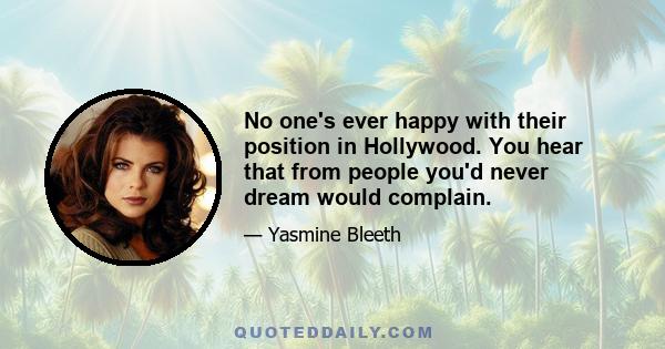 No one's ever happy with their position in Hollywood. You hear that from people you'd never dream would complain.