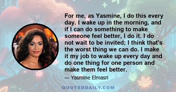 For me, as Yasmine, I do this every day. I wake up in the morning, and if I can do something to make someone feel better, I do it. I do not wait to be invited; I think that's the worst thing we can do. I make it my job