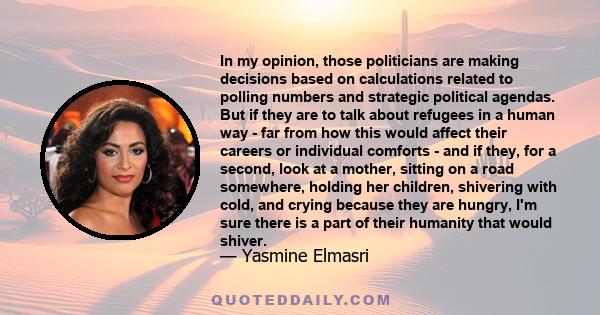 In my opinion, those politicians are making decisions based on calculations related to polling numbers and strategic political agendas. But if they are to talk about refugees in a human way - far from how this would