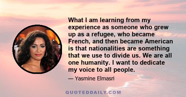 What I am learning from my experience as someone who grew up as a refugee, who became French, and then became American is that nationalities are something that we use to divide us. We are all one humanity. I want to