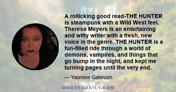 A rollicking good read-THE HUNTER is steampunk with a Wild West feel. Theresa Meyers is an entertaining and witty writer with a fresh, new voice in the genre. THE HUNTER is a fun-filled ride through a world of demons,