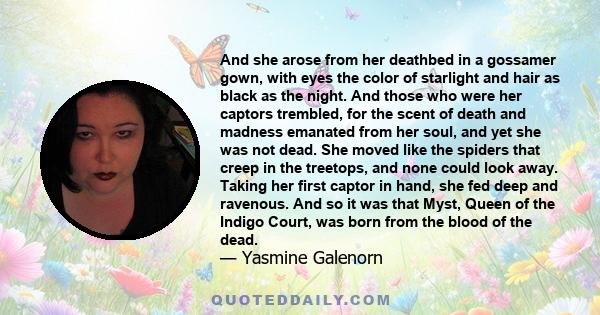 And she arose from her deathbed in a gossamer gown, with eyes the color of starlight and hair as black as the night. And those who were her captors trembled, for the scent of death and madness emanated from her soul,