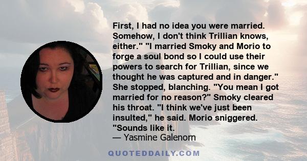 First, I had no idea you were married. Somehow, I don't think Trillian knows, either. I married Smoky and Morio to forge a soul bond so I could use their powers to search for Trillian, since we thought he was captured