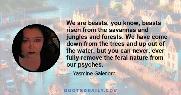 We are beasts, you know, beasts risen from the savannas and jungles and forests. We have come down from the trees and up out of the water, but you can never, ever fully remove the feral nature from our psyches.