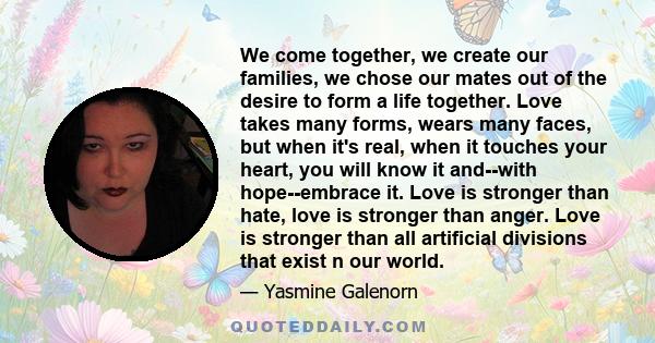 We come together, we create our families, we chose our mates out of the desire to form a life together. Love takes many forms, wears many faces, but when it's real, when it touches your heart, you will know it and--with 