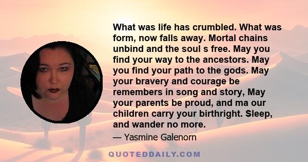 What was life has crumbled. What was form, now falls away. Mortal chains unbind and the soul s free. May you find your way to the ancestors. May you find your path to the gods. May your bravery and courage be remembers