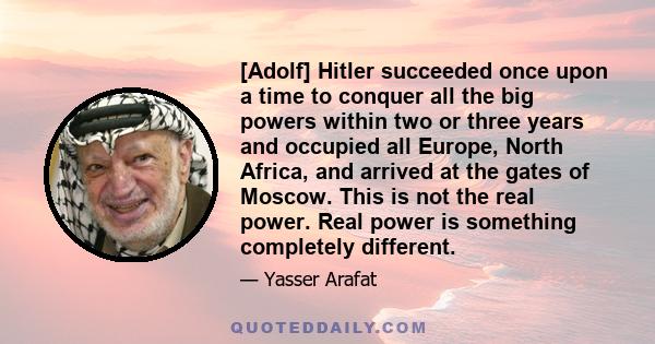 [Adolf] Hitler succeeded once upon a time to conquer all the big powers within two or three years and occupied all Europe, North Africa, and arrived at the gates of Moscow. This is not the real power. Real power is