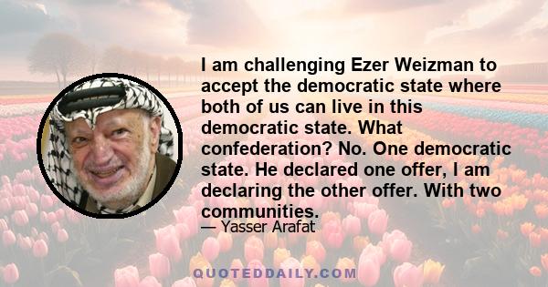 I am challenging Ezer Weizman to accept the democratic state where both of us can live in this democratic state. What confederation? No. One democratic state. He declared one offer, I am declaring the other offer. With