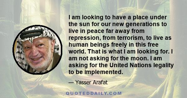 I am looking to have a place under the sun for our new generations to live in peace far away from repression, from terrorism, to live as human beings freely in this free world. That is what I am looking for. I am not