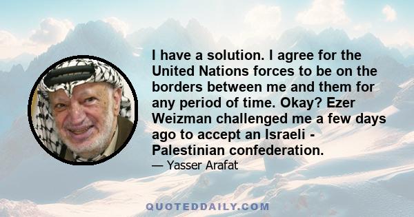 I have a solution. I agree for the United Nations forces to be on the borders between me and them for any period of time. Okay? Ezer Weizman challenged me a few days ago to accept an Israeli - Palestinian confederation.