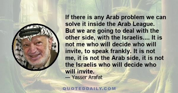 If there is any Arab problem we can solve it inside the Arab League. But we are going to deal with the other side, with the Israelis.... It is not me who will decide who will invite, to speak frankly. It is not me, it