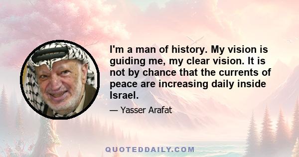 I'm a man of history. My vision is guiding me, my clear vision. It is not by chance that the currents of peace are increasing daily inside Israel.