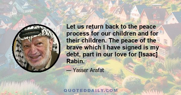 Let us return back to the peace process for our children and for their children. The peace of the brave which I have signed is my debt, part in our love for [Isaac] Rabin.