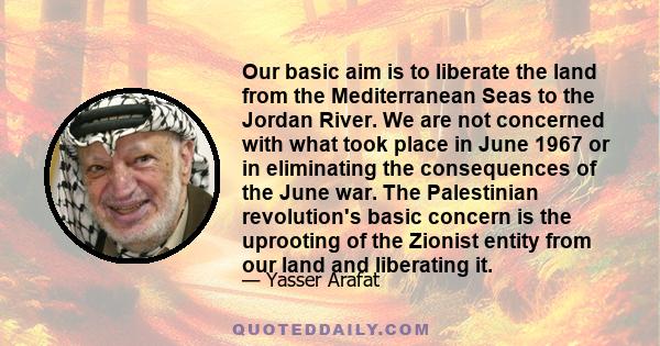 Our basic aim is to liberate the land from the Mediterranean Seas to the Jordan River. We are not concerned with what took place in June 1967 or in eliminating the consequences of the June war. The Palestinian