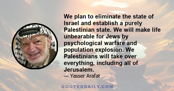 We plan to eliminate the state of Israel and establish a purely Palestinian state. We will make life unbearable for Jews by psychological warfare and population explosion. We Palestinians will take over everything,